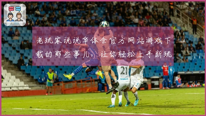 老玩家说说华体会官方网站游戏下载的那些事儿，让你轻松上手新玩法