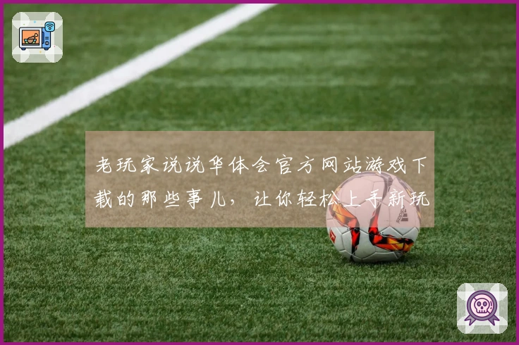 老玩家说说华体会官方网站游戏下载的那些事儿，让你轻松上手新玩法