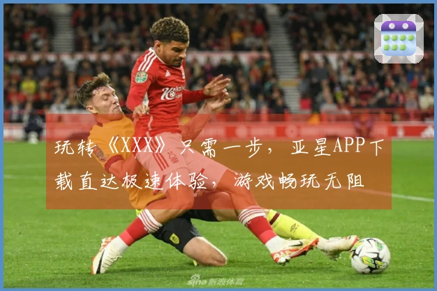 玩转《XXX》只需一步，亚星APP下载直达极速体验，游戏畅玩无阻